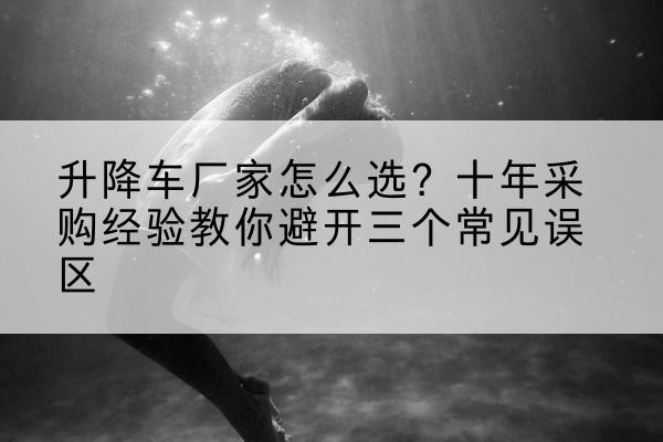 句容升降车厂家-怎么选？十年采购经验教你避开三个常见误区