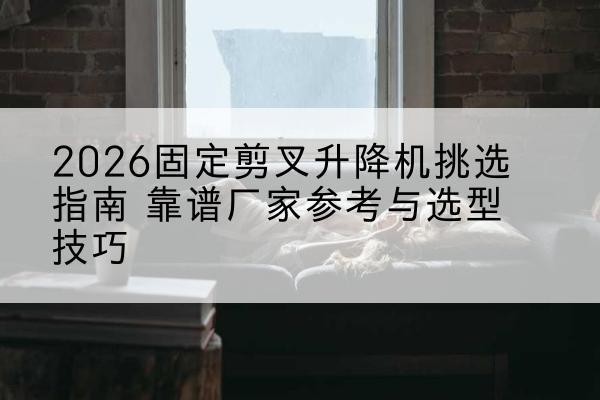句容固定剪叉升降机厂家推荐-2026固定剪叉升降机挑选指南 靠谱厂家参考与选型技巧