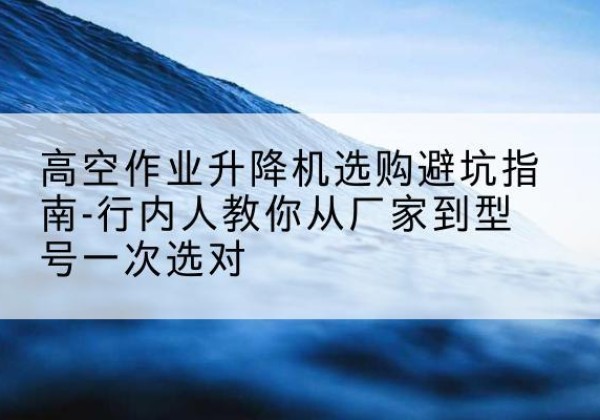 句容升降平台厂家-高空作业升降机选购避坑指南-行内人教你从厂家到型号一次选对