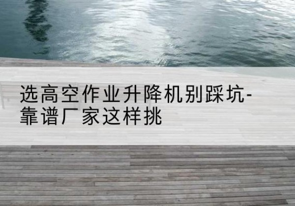 句容剪叉式升降机厂家-选高空作业升降机别踩坑-靠谱厂家这样挑