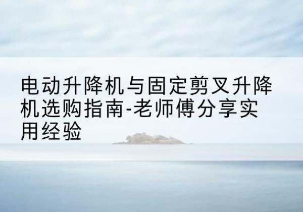 句容电动升降机怎么选-电动升降机与固定剪叉升降机选购指南-老师傅分享实用经验