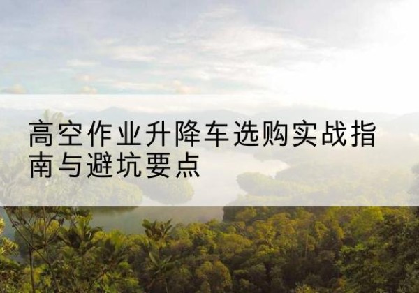 句容升降车怎么选-高空作业升降车选购实战指南与避坑要点