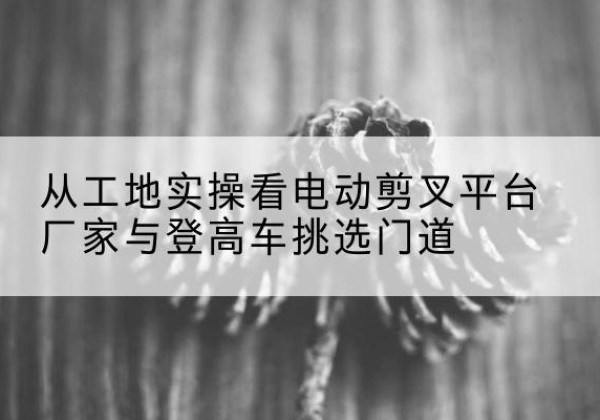 句容电动剪叉升降平台厂家-从工地实操看电动剪叉平台厂家与登高车挑选门道